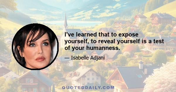 I've learned that to expose yourself, to reveal yourself is a test of your humanness.