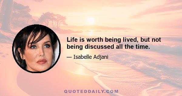 Life is worth being lived, but not being discussed all the time.