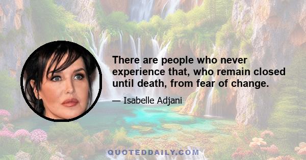 There are people who never experience that, who remain closed until death, from fear of change.