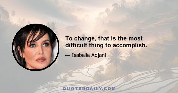 To change, that is the most difficult thing to accomplish.