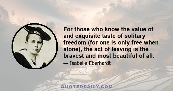 For those who know the value of and exquisite taste of solitary freedom (for one is only free when alone), the act of leaving is the bravest and most beautiful of all.