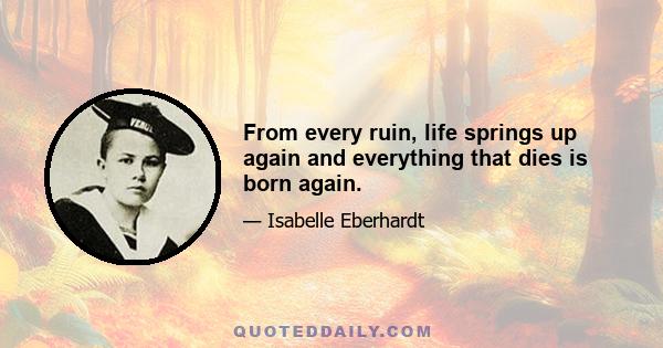 From every ruin, life springs up again and everything that dies is born again.