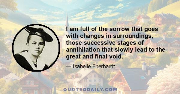 I am full of the sorrow that goes with changes in surroundings, those successive stages of annihilation that slowly lead to the great and final void.