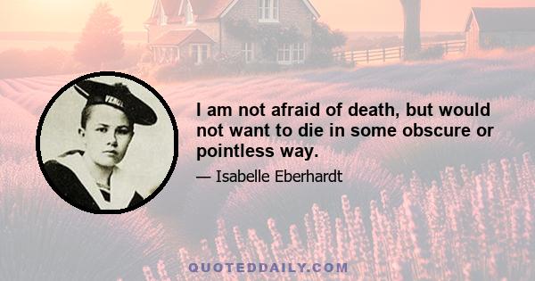 I am not afraid of death, but would not want to die in some obscure or pointless way.