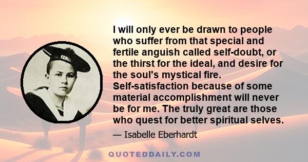 I will only ever be drawn to people who suffer from that special and fertile anguish called self-doubt, or the thirst for the ideal, and desire for the soul's mystical fire. Self-satisfaction because of some material