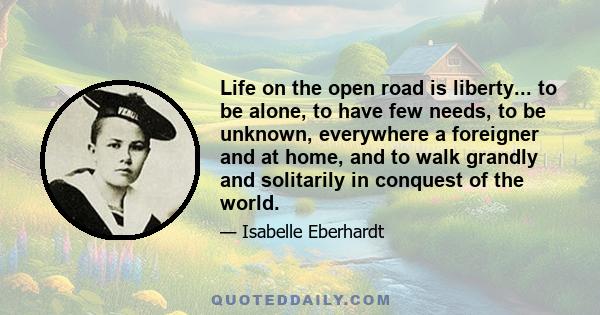 Life on the open road is liberty... to be alone, to have few needs, to be unknown, everywhere a foreigner and at home, and to walk grandly and solitarily in conquest of the world.