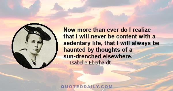 Now more than ever do I realize that I will never be content with a sedentary life, that I will always be haunted by thoughts of a sun-drenched elsewhere.