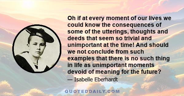 Oh if at every moment of our lives we could know the consequences of some of the utterings, thoughts and deeds that seem so trivial and unimportant at the time! And should we not conclude from such examples that there