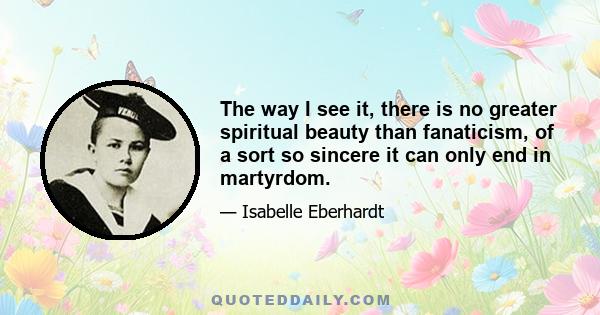 The way I see it, there is no greater spiritual beauty than fanaticism, of a sort so sincere it can only end in martyrdom.