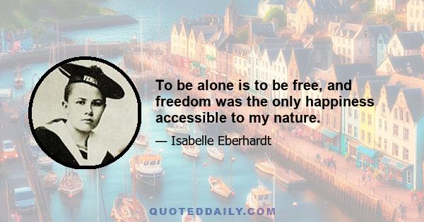 To be alone is to be free, and freedom was the only happiness accessible to my nature.