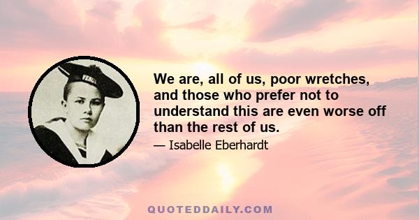 We are, all of us, poor wretches, and those who prefer not to understand this are even worse off than the rest of us.