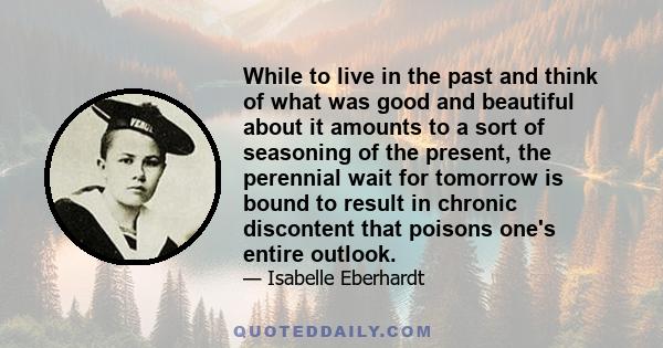 While to live in the past and think of what was good and beautiful about it amounts to a sort of seasoning of the present, the perennial wait for tomorrow is bound to result in chronic discontent that poisons one's