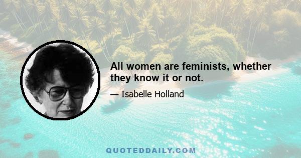 All women are feminists, whether they know it or not.