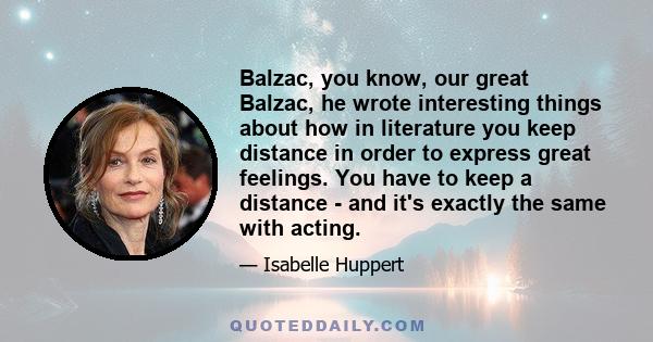 Balzac, you know, our great Balzac, he wrote interesting things about how in literature you keep distance in order to express great feelings. You have to keep a distance - and it's exactly the same with acting.