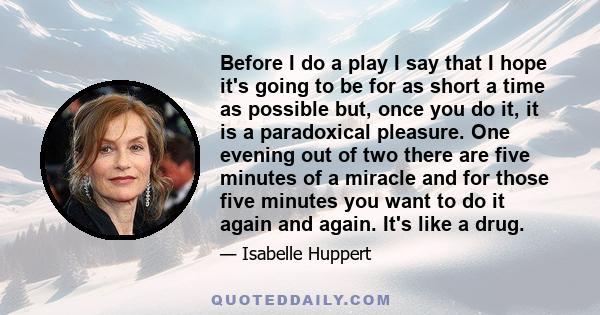 Before I do a play I say that I hope it's going to be for as short a time as possible but, once you do it, it is a paradoxical pleasure. One evening out of two there are five minutes of a miracle and for those five