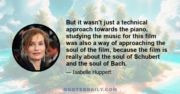 But it wasn't just a technical approach towards the piano, studying the music for this film was also a way of approaching the soul of the film, because the film is really about the soul of Schubert and the soul of Bach.