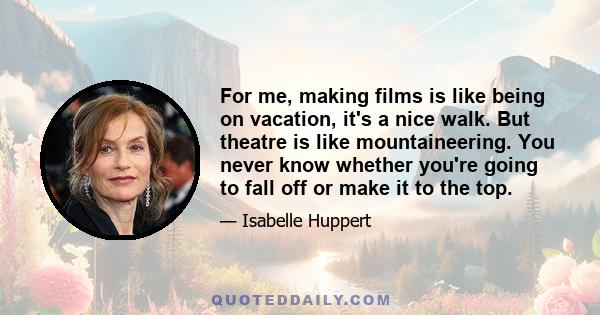 For me, making films is like being on vacation, it's a nice walk. But theatre is like mountaineering. You never know whether you're going to fall off or make it to the top.