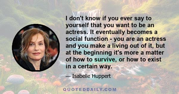 I don't know if you ever say to yourself that you want to be an actress. It eventually becomes a social function - you are an actress and you make a living out of it, but at the beginning it's more a matter of how to