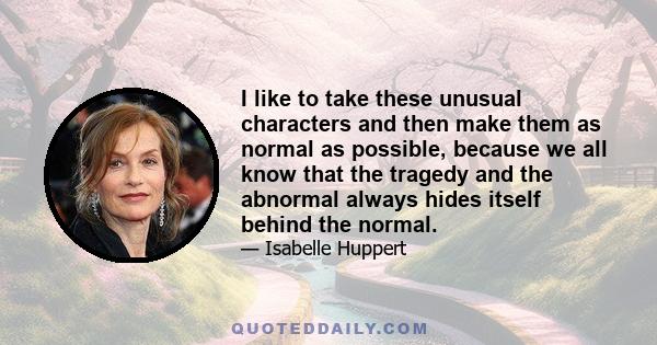 I like to take these unusual characters and then make them as normal as possible, because we all know that the tragedy and the abnormal always hides itself behind the normal.