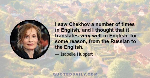 I saw Chekhov a number of times in English, and I thought that it translates very well in English, for some reason, from the Russian to the English.