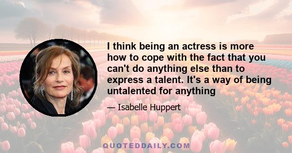 I think being an actress is more how to cope with the fact that you can't do anything else than to express a talent. It's a way of being untalented for anything