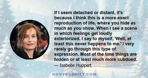 If I seem detached or distant, it's because I think this is a more exact reproduction of life, where you hide as much as you show. When I see a scene in which feelings get loudly exteriorized, I say to myself, 'Well, at 