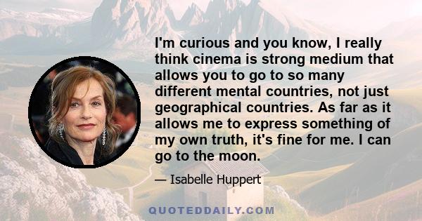 I'm curious and you know, I really think cinema is strong medium that allows you to go to so many different mental countries, not just geographical countries. As far as it allows me to express something of my own truth, 