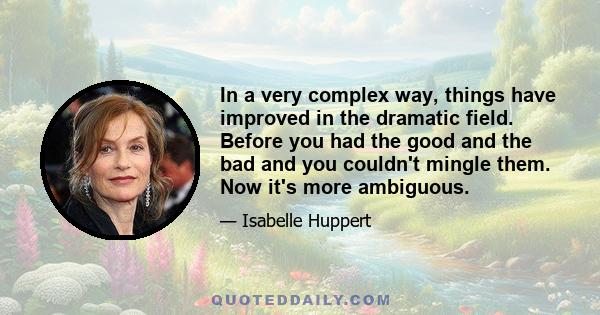 In a very complex way, things have improved in the dramatic field. Before you had the good and the bad and you couldn't mingle them. Now it's more ambiguous.