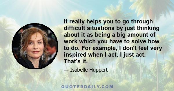 It really helps you to go through difficult situations by just thinking about it as being a big amount of work which you have to solve how to do. For example, I don't feel very inspired when I act, I just act. That's it.