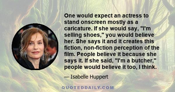 One would expect an actress to stand onscreen mostly as a caricature. If she would say, I'm selling shoes, you would believe her. She says it and it creates this fiction, non-fiction perception of the film. People