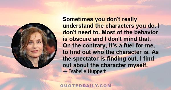 Sometimes you don't really understand the characters you do. I don't need to. Most of the behavior is obscure and I don't mind that. On the contrary, it's a fuel for me, to find out who the character is. As the