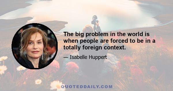 The big problem in the world is when people are forced to be in a totally foreign context.