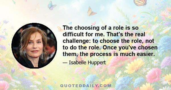 The choosing of a role is so difficult for me. That's the real challenge: to choose the role, not to do the role. Once you've chosen them, the process is much easier.