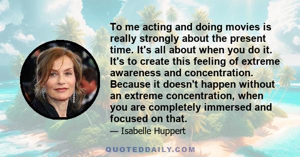 To me acting and doing movies is really strongly about the present time. It's all about when you do it. It's to create this feeling of extreme awareness and concentration. Because it doesn't happen without an extreme