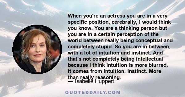 When you're an actress you are in a very specific position, cerebrally, I would think you know. You are a thinking person but you are in a certain perception of the world between really being conceptual and completely