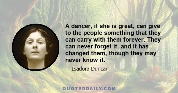 A dancer, if she is great, can give to the people something that they can carry with them forever. They can never forget it, and it has changed them, though they may never know it.