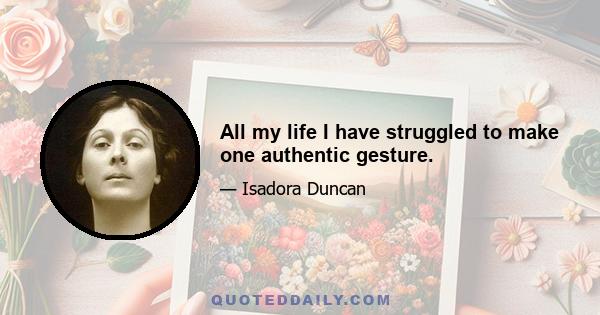 All my life I have struggled to make one authentic gesture.