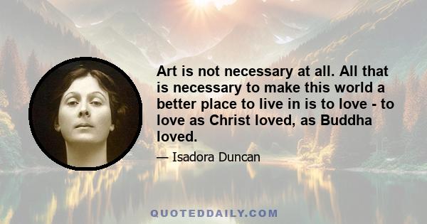 Art is not necessary at all. All that is necessary to make this world a better place to live in is to love - to love as Christ loved, as Buddha loved.