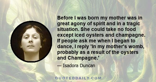 Before I was born my mother was in great agony of spirit and in a tragic situation. She could take no food except iced oysters and champagne. If people ask me when I began to dance, I reply 'In my mother's womb,