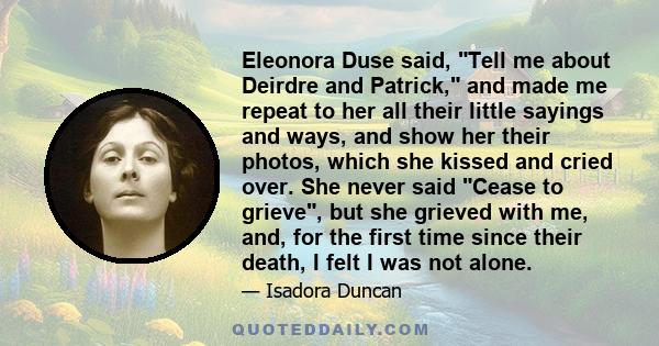 Eleonora Duse said, Tell me about Deirdre and Patrick, and made me repeat to her all their little sayings and ways, and show her their photos, which she kissed and cried over. She never said Cease to grieve, but she