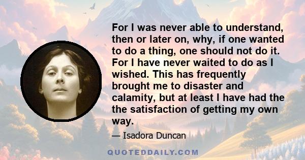 For I was never able to understand, then or later on, why, if one wanted to do a thing, one should not do it. For I have never waited to do as I wished. This has frequently brought me to disaster and calamity, but at