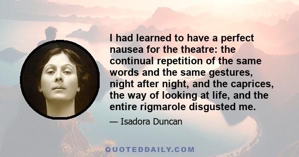 I had learned to have a perfect nausea for the theatre: the continual repetition of the same words and the same gestures, night after night, and the caprices, the way of looking at life, and the entire rigmarole