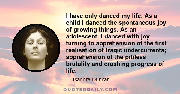 I have only danced my life. As a child I danced the spontaneous joy of growing things. As an adolescent, I danced with joy turning to apprehension of the first realisation of tragic undercurrents; apprehension of the