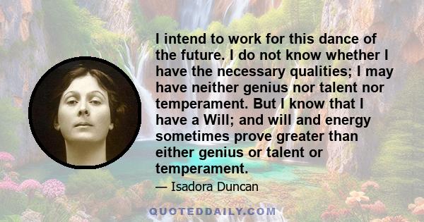 I intend to work for this dance of the future. I do not know whether I have the necessary qualities; I may have neither genius nor talent nor temperament. But I know that I have a Will; and will and energy sometimes