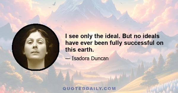 I see only the ideal. But no ideals have ever been fully successful on this earth.