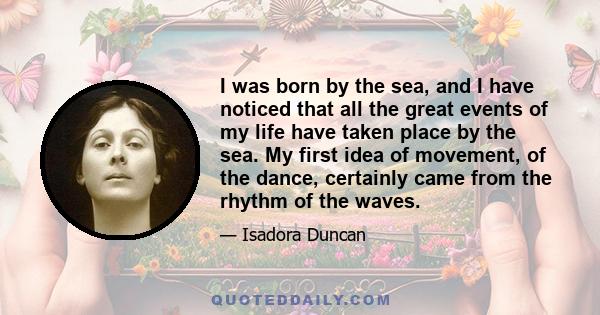 I was born by the sea, and I have noticed that all the great events of my life have taken place by the sea. My first idea of movement, of the dance, certainly came from the rhythm of the waves.