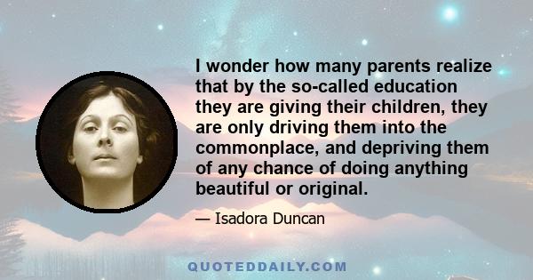 I wonder how many parents realize that by the so-called education they are giving their children, they are only driving them into the commonplace, and depriving them of any chance of doing anything beautiful or original.