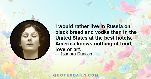 I would rather live in Russia on black bread and vodka than in the United States at the best hotels. America knows nothing of food, love or art.