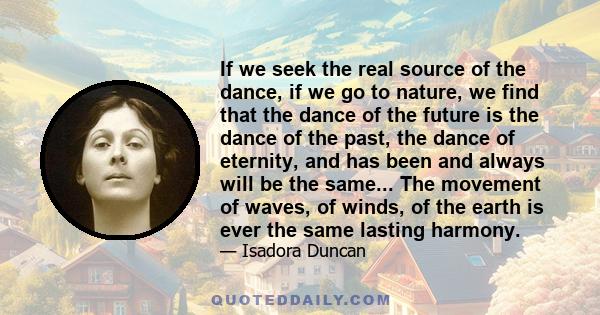 If we seek the real source of the dance, if we go to nature, we find that the dance of the future is the dance of the past, the dance of eternity, and has been and always will be the same... The movement of waves, of