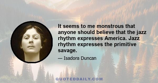 It seems to me monstrous that anyone should believe that the jazz rhythm expresses America. Jazz rhythm expresses the primitive savage.